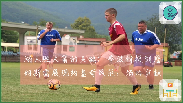 湖人胜火箭的关键：香波特提到詹姆斯需展现约基奇风范，场均贡献35+15+12