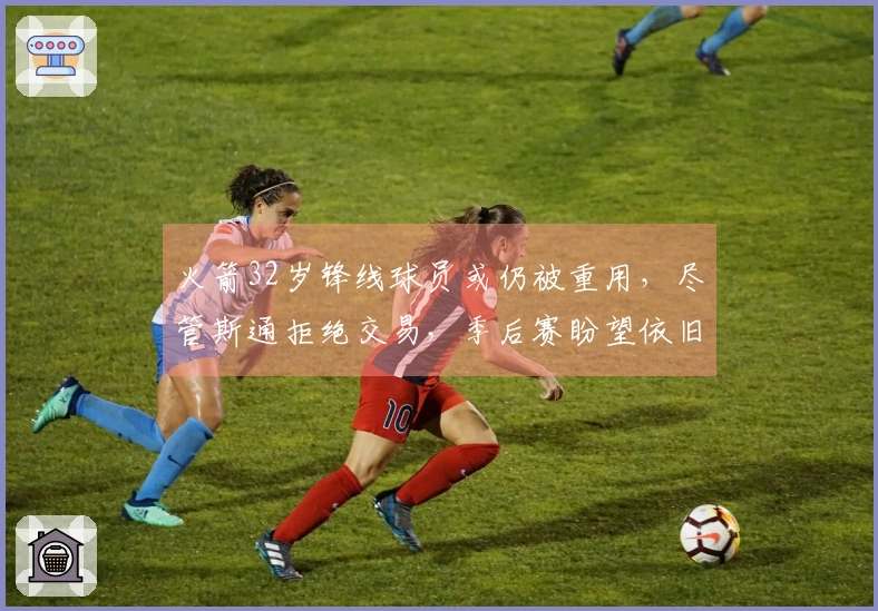 火箭32岁锋线球员或仍被重用，尽管斯通拒绝交易，季后赛盼望依旧