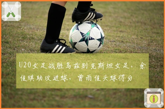 U20女足战胜乌兹别克斯坦女足，余佳琪助攻进球，曾雨佳头球得分