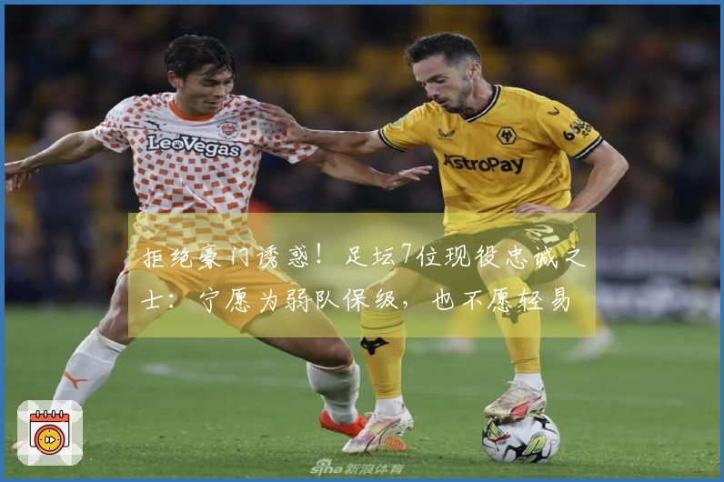 拒绝豪门诱惑！足坛7位现役忠诚之士：宁愿为弱队保级，也不愿轻易接触巨头荣耀