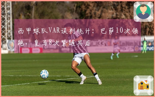 西甲球队VAR误判统计：巴萨10次领跑，皇马8次紧随其后