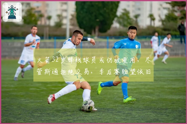 火箭32岁锋线球员或仍被重用，尽管斯通拒绝交易，季后赛盼望依旧