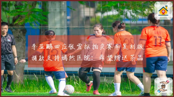 李亚鹏回应张雪拟拍卖赛车复刻版捐款支持嫣然医院：希望赠送茶品给他