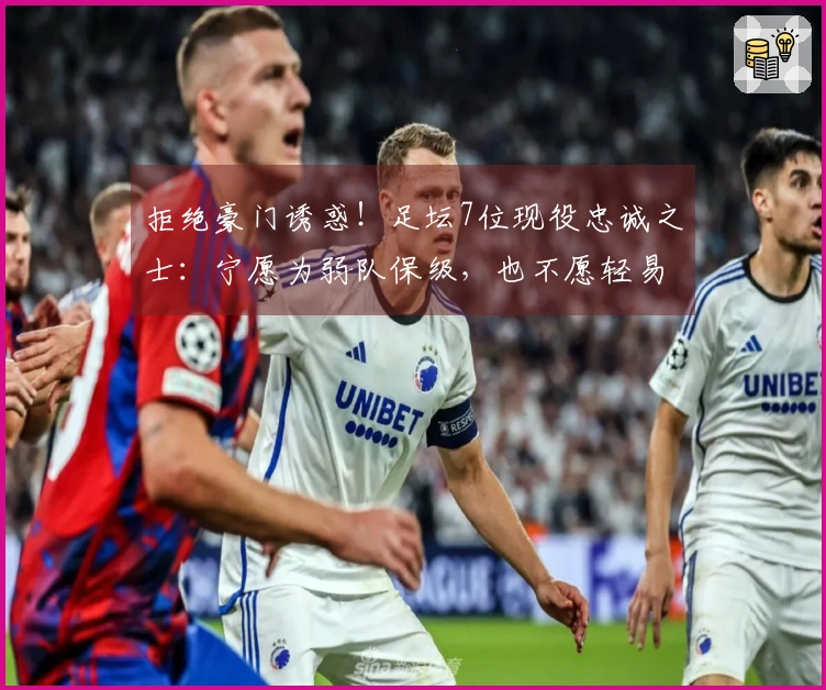 拒绝豪门诱惑！足坛7位现役忠诚之士：宁愿为弱队保级，也不愿轻易接触巨头荣耀