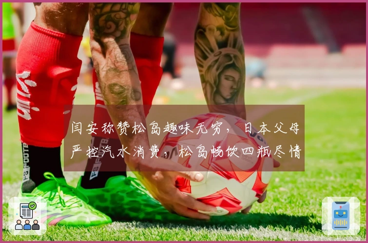 闫安称赞松岛趣味无穷，日本父母严控汽水消费，松岛畅饮四瓶尽情享受