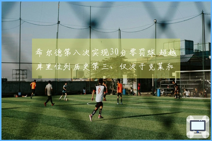 希尔德第八次实现30分零罚球 超越库里位列历史第三，仅次于克莱和CJ