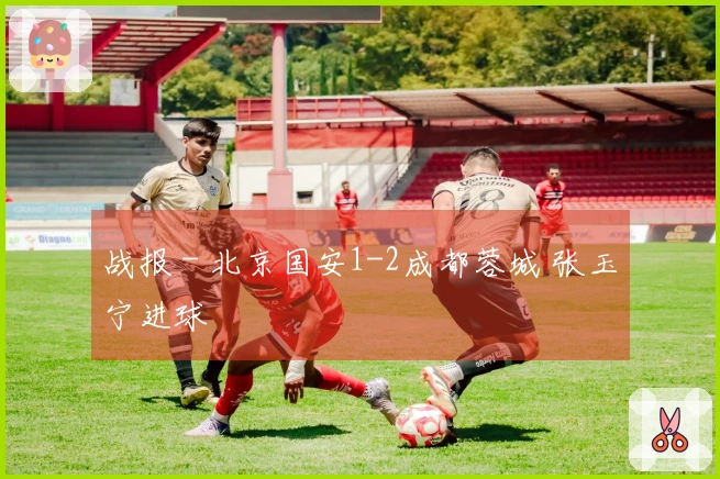 战报 - 北京国安1-2成都蓉城 张玉宁进球