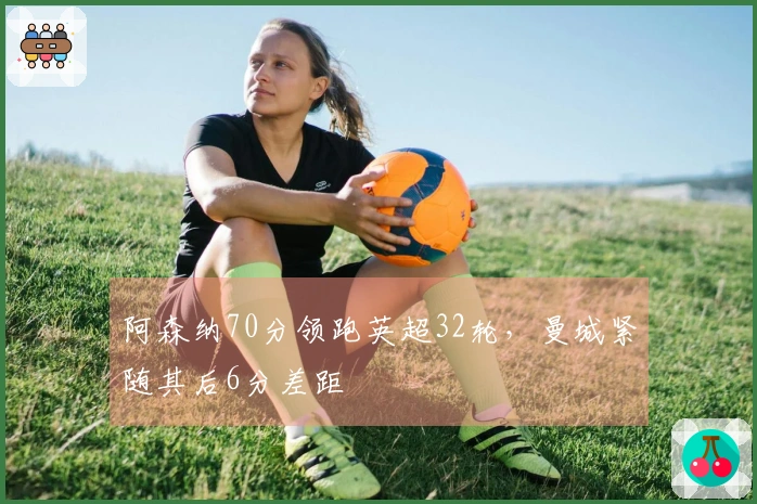阿森纳70分领跑英超32轮，曼城紧随其后6分差距