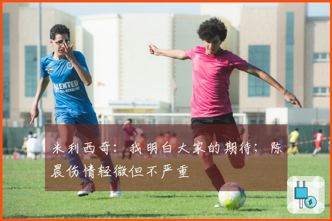 米利西奇：我明白大家的期待；陈晨伤情轻微但不严重